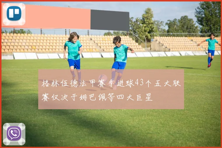 格林伍德法甲赛季进球43个五大联赛仅次于姆巴佩等四大巨星
