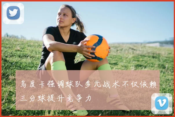 乌度卡强调球队多元战术不仅依赖三分球提升竞争力