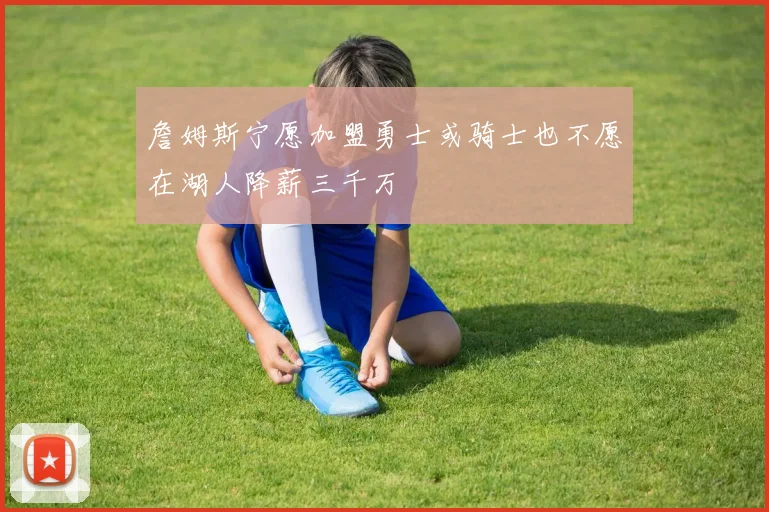 詹姆斯宁愿加盟勇士或骑士也不愿在湖人降薪三千万
