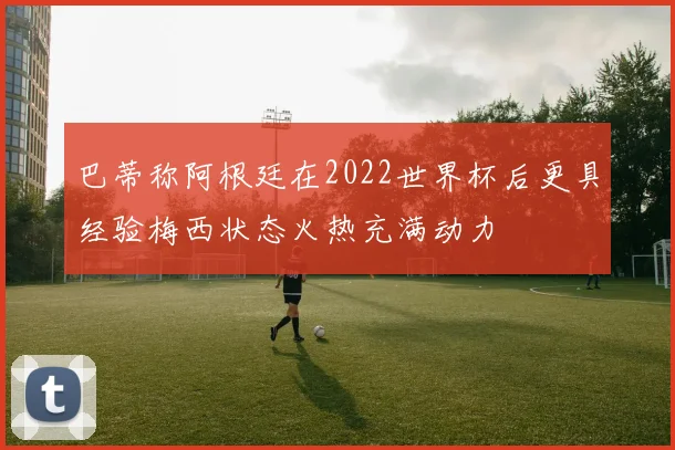 巴蒂称阿根廷在2022世界杯后更具经验梅西状态火热充满动力