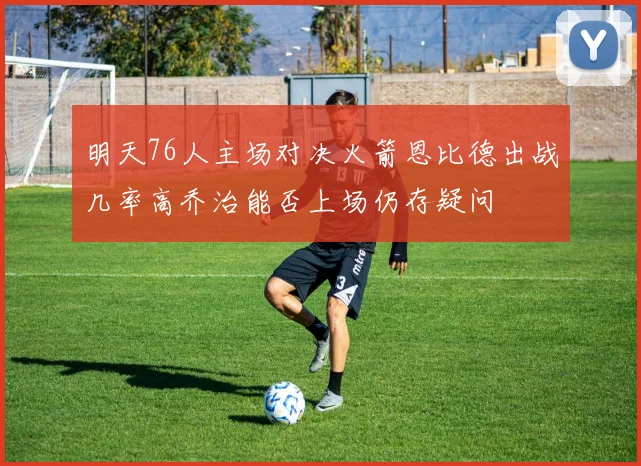 明天76人主场对决火箭恩比德出战几率高乔治能否上场仍存疑问