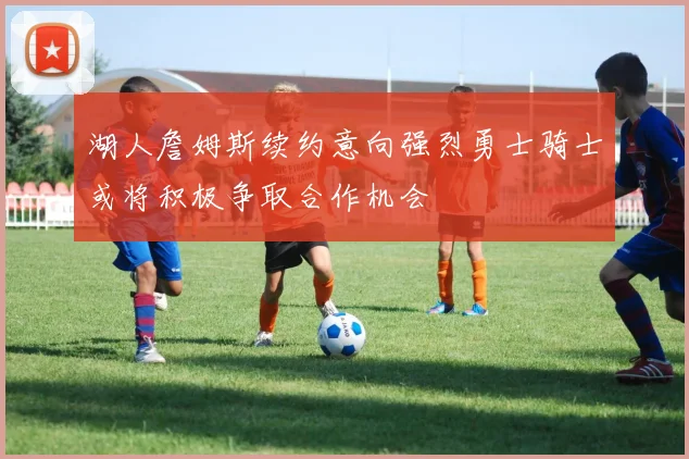 湖人詹姆斯续约意向强烈勇士骑士或将积极争取合作机会