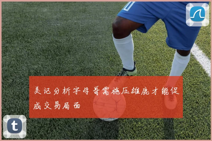 美记分析字母哥需施压雄鹿才能促成交易局面