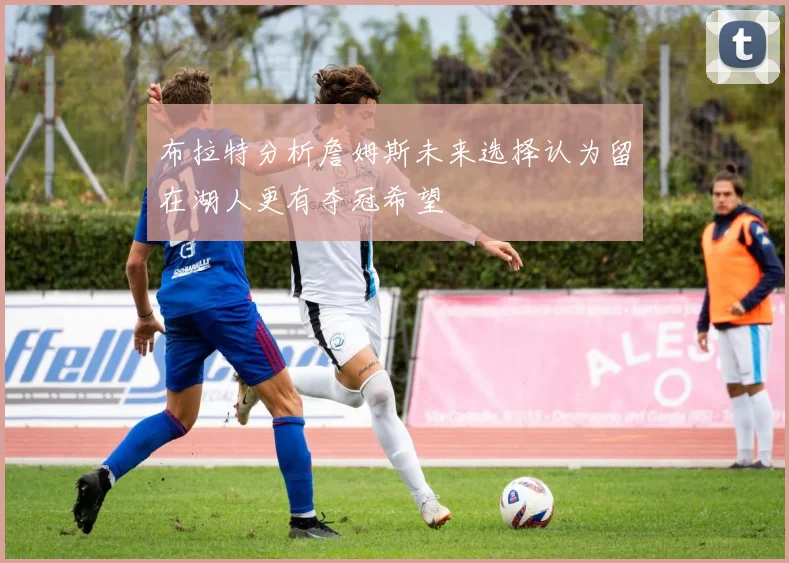 布拉特分析詹姆斯未来选择认为留在湖人更有夺冠希望