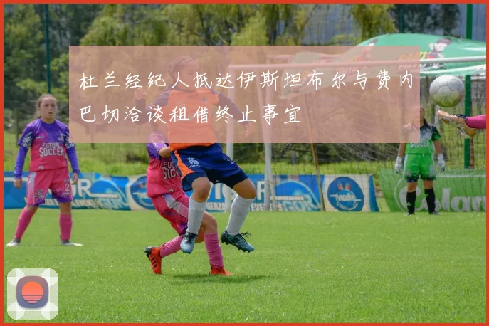 杜兰经纪人抵达伊斯坦布尔与费内巴切洽谈租借终止事宜