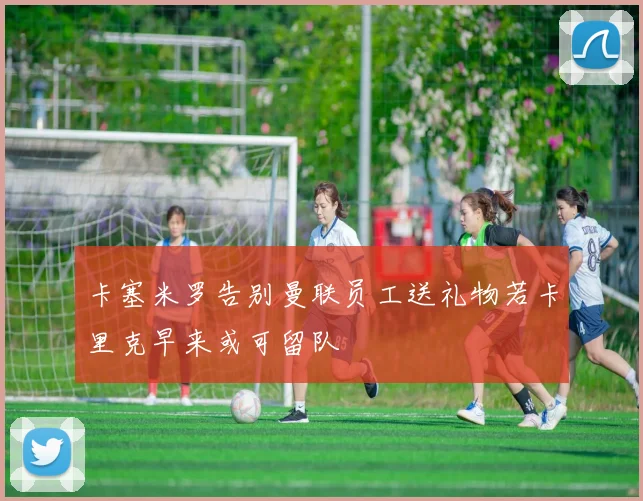 卡塞米罗告别曼联员工送礼物若卡里克早来或可留队