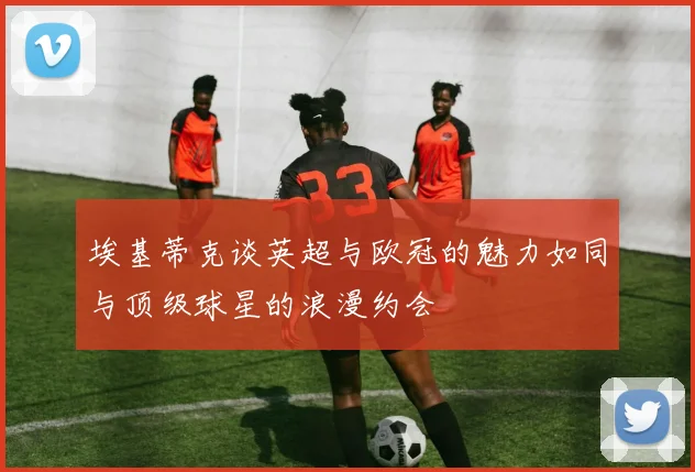 埃基蒂克谈英超与欧冠的魅力如同与顶级球星的浪漫约会