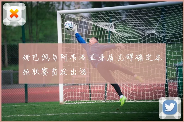 姆巴佩与阿韦洛亚矛盾无碍确定本轮联赛首发出场