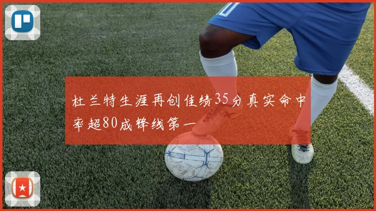 杜兰特生涯再创佳绩35分真实命中率超80成锋线第一