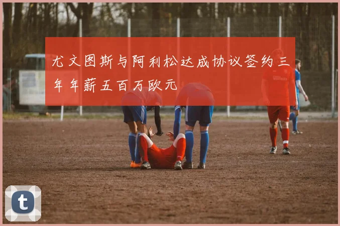 尤文图斯与阿利松达成协议签约三年年薪五百万欧元