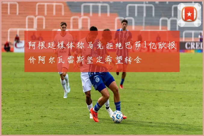 阿根廷媒体称马竞拒绝巴萨1亿欧报价阿尔瓦雷斯坚定希望转会