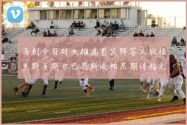 马刺今日对决雄鹿首发阵容文班福克斯卡斯尔巴恩斯尚帕尼期待精彩表现
