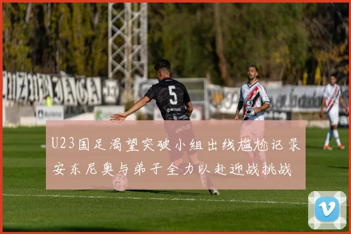 U23国足渴望突破小组出线尴尬记录安东尼奥与弟子全力以赴迎战挑战