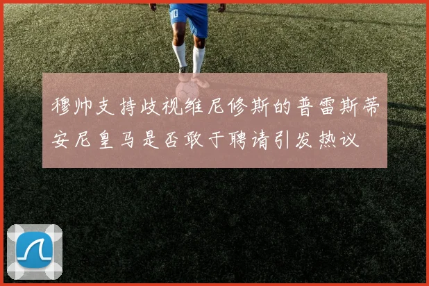 穆帅支持歧视维尼修斯的普雷斯蒂安尼皇马是否敢于聘请引发热议