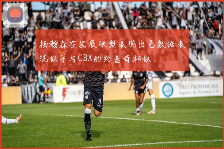 杨瀚森在发展联盟表现出色数据表现似乎与CBA的约基奇相似
