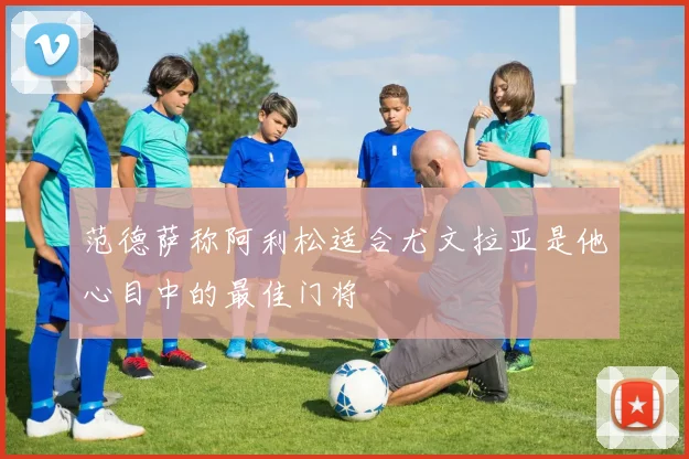 范德萨称阿利松适合尤文拉亚是他心目中的最佳门将