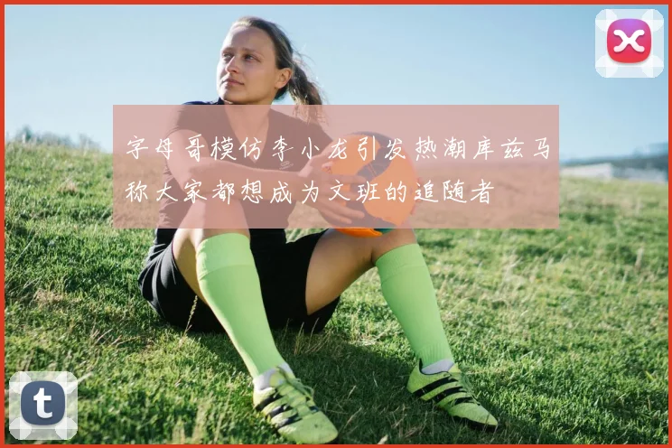 字母哥模仿李小龙引发热潮库兹马称大家都想成为文班的追随者
