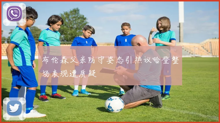 布伦森父亲防守姿态引热议哈登整场表现遭质疑