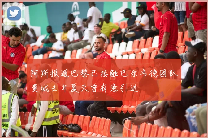 阿斯报道巴黎已接触巴尔韦德团队曼城去年夏天曾有意引进