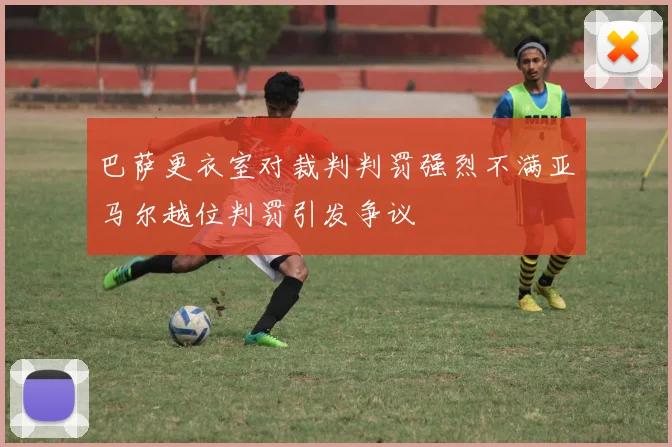 巴萨更衣室对裁判判罚强烈不满亚马尔越位判罚引发争议