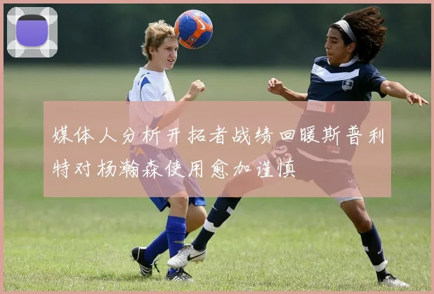 媒体人分析开拓者战绩回暖斯普利特对杨瀚森使用愈加谨慎