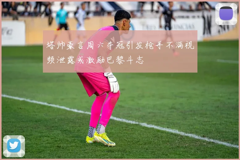 塔帅豪言周六夺冠引发枪手不满视频泄露或激励巴黎斗志